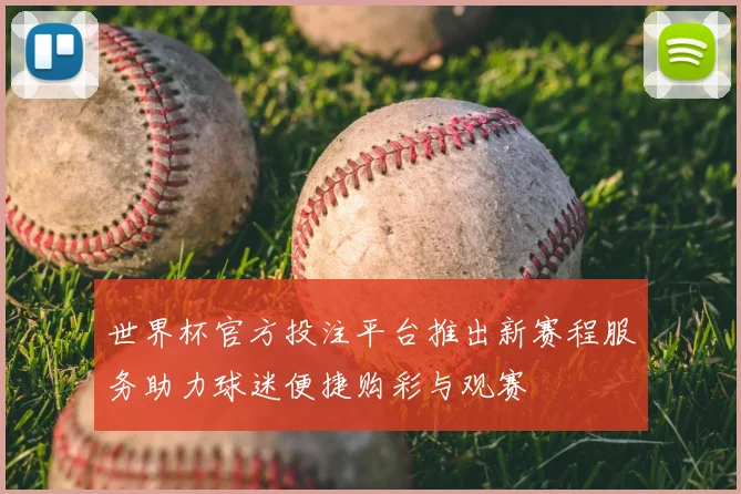 世界杯官方投注平台推出新赛程服务助力球迷便捷购彩与观赛