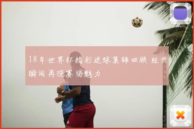 18年世界杯精彩进球集锦回顾 经典瞬间再现赛场魅力