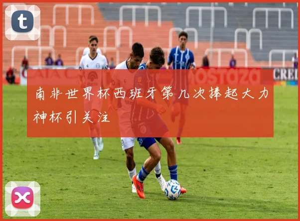 南非世界杯西班牙第几次捧起大力神杯引关注
