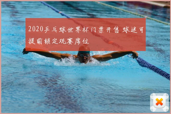 2020乒乓球世界杯门票开售 球迷可提前锁定观赛席位