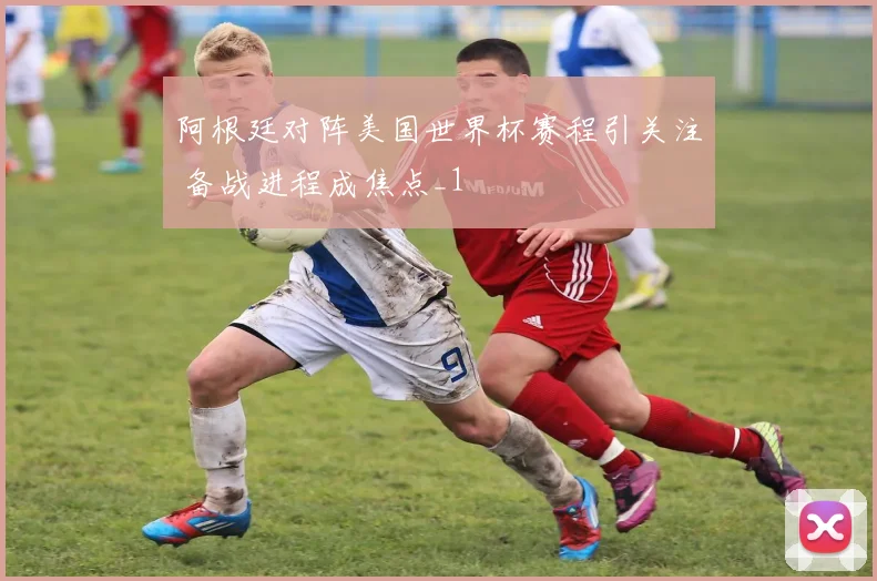 阿根廷对阵美国世界杯赛程引关注 备战进程成焦点_1