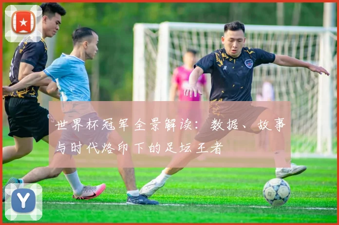 世界杯冠军全景解读：数据、故事与时代烙印下的足坛王者
