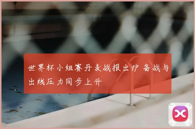 世界杯小组赛丹麦战报出炉 备战与出线压力同步上升