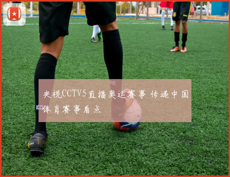 央视CCTV5直播奥运赛事 传递中国体育赛事看点