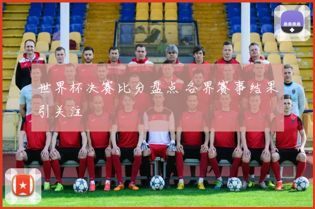 世界杯决赛比分盘点 各界赛事结果引关注