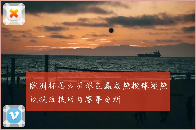 欧洲杯怎么买球包赢成热搜球迷热议投注技巧与赛事分析