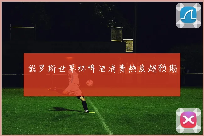 俄罗斯世界杯啤酒消费热度超预期