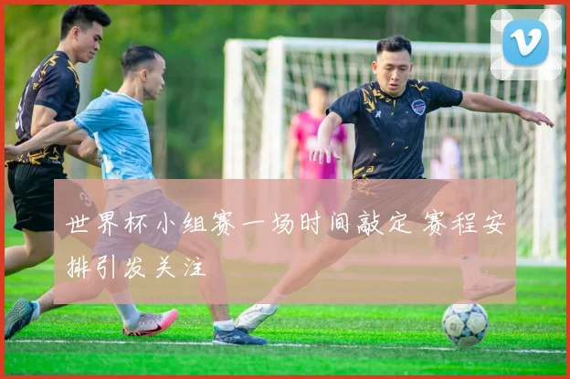 世界杯小组赛一场时间敲定 赛程安排引发关注