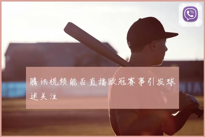 腾讯视频能否直播欧冠赛事引发球迷关注