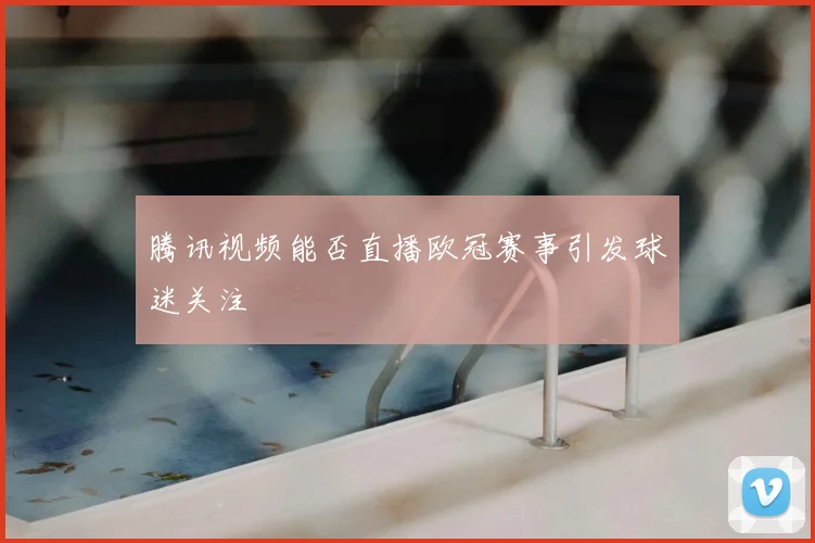 腾讯视频能否直播欧冠赛事引发球迷关注